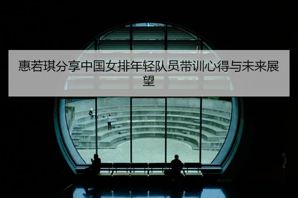 惠若琪分享中国女排年轻队员带训心得与未来展望